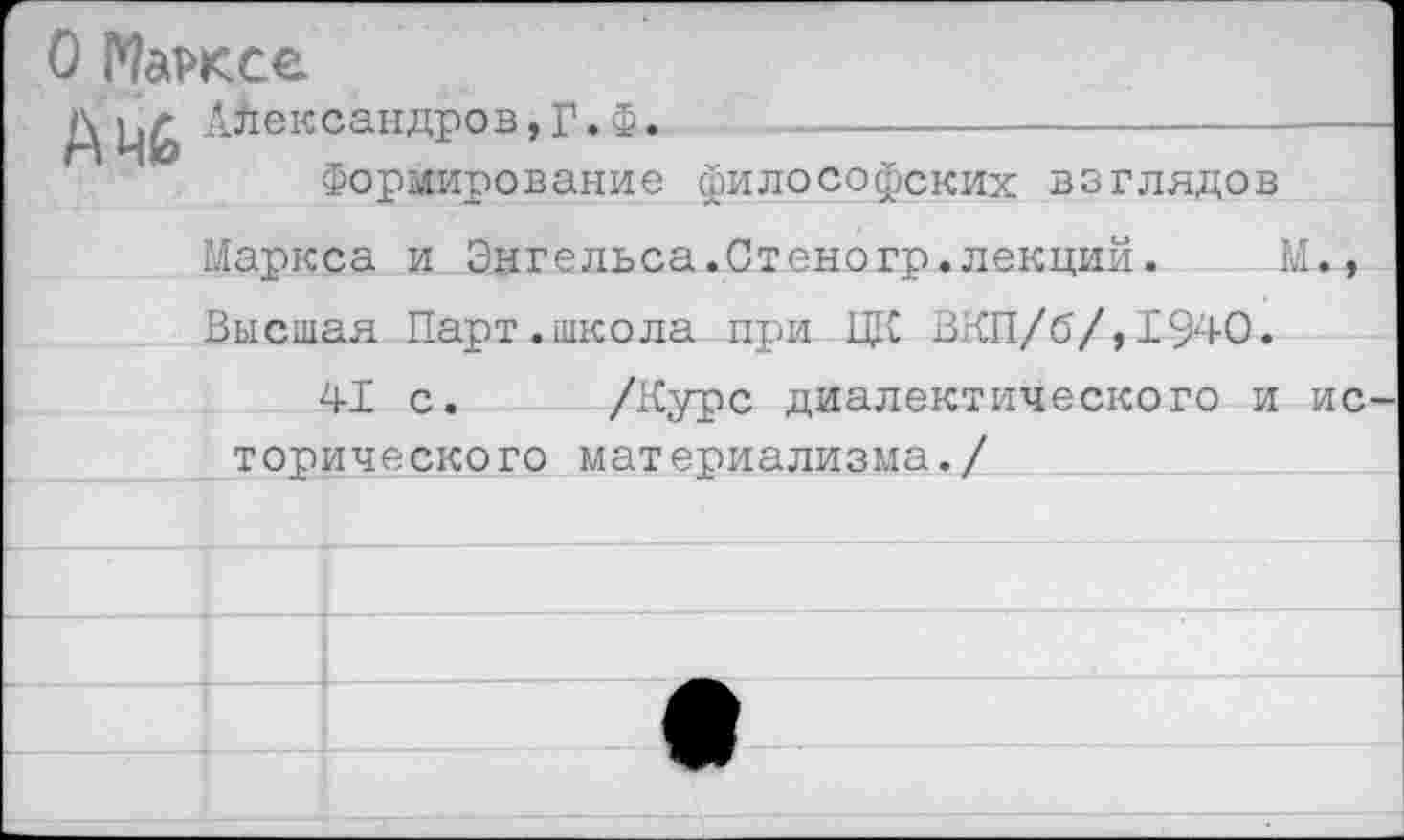 ﻿О Марксе
Александров,Г.Ф.
Формирование философских взглядов Маркса и Энгельса.Стеногр.лекций.	М.,
Высшая Парт.школа при ЦК ВКП/б/,1940.
41 с. /Курс диалектического и ис торического материализма./